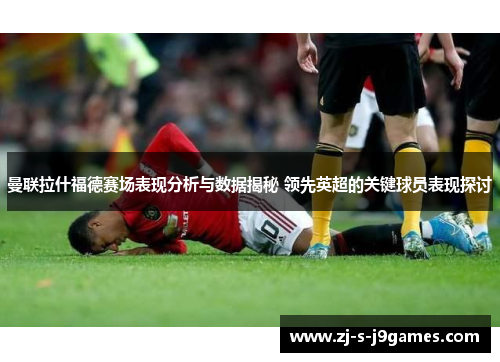 曼联拉什福德赛场表现分析与数据揭秘 领先英超的关键球员表现探讨