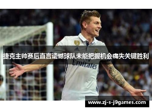 捷克主帅赛后直言遗憾球队未能把握机会痛失关键胜利