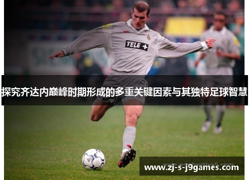 探究齐达内巅峰时期形成的多重关键因素与其独特足球智慧 探究齐达内巅峰时期形成的多重关键因素与其独特足球智慧