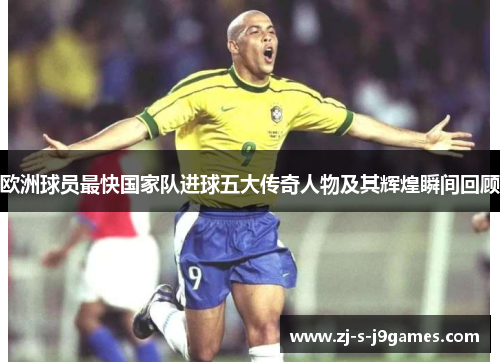 欧洲球员最快国家队进球五大传奇人物及其辉煌瞬间回顾