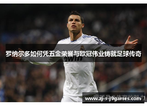 罗纳尔多如何凭五金荣誉与欧冠伟业铸就足球传奇