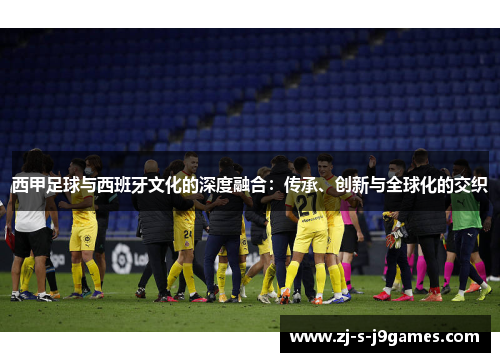 西甲足球与西班牙文化的深度融合：传承、创新与全球化的交织
