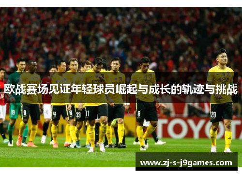 欧战赛场见证年轻球员崛起与成长的轨迹与挑战 欧战赛场见证年轻球员崛起与成长的轨迹与挑战