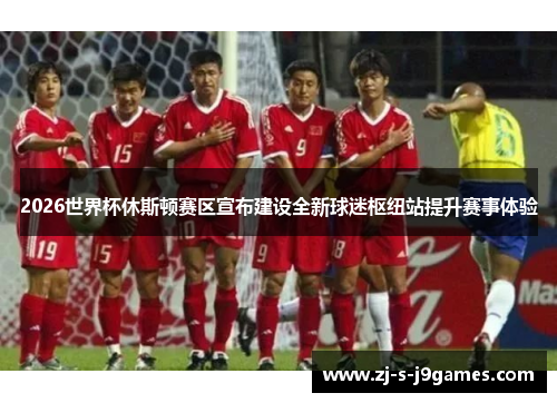 2026世界杯休斯顿赛区宣布建设全新球迷枢纽站提升赛事体验