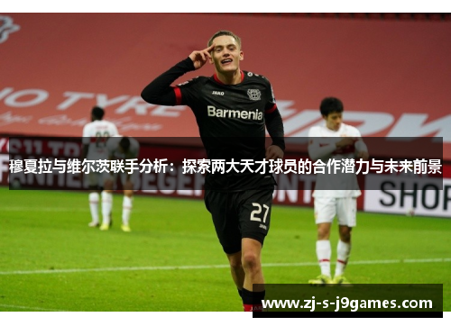 穆夏拉与维尔茨联手分析:探索两大天才球员的合作潜力与未来前景 穆夏拉与维尔茨联手分析:探索两大天才球员的合作潜力与未来前景