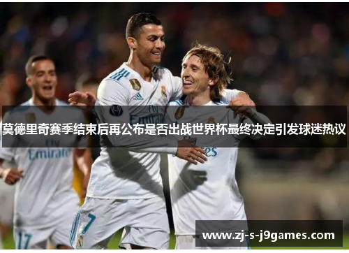 莫德里奇赛季结束后再公布是否出战世界杯最终决定引发球迷热议