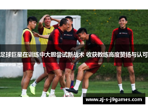 足球巨星在训练中大胆尝试新战术 收获教练高度赞扬与认可 足球巨星在训练中大胆尝试新战术 收获教练高度赞扬与认可