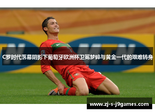 C罗时代落幕阴影下葡萄牙欧洲杯卫冕梦碎与黄金一代的艰难转身