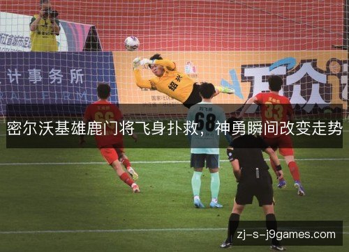 密尔沃基雄鹿门将飞身扑救，神勇瞬间改变走势